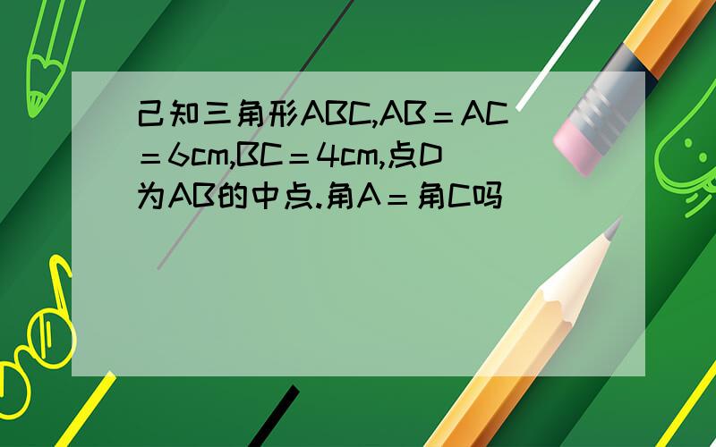 己知三角形ABC,AB＝AC＝6cm,BC＝4cm,点D为AB的中点.角A＝角C吗