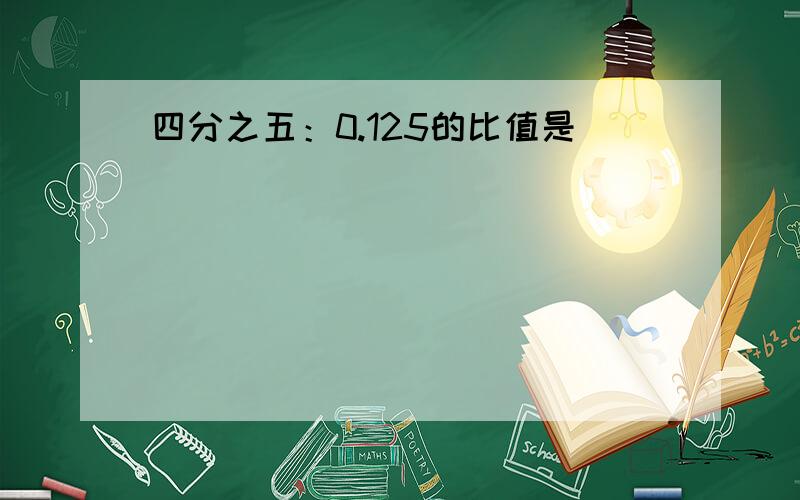 四分之五：0.125的比值是（）