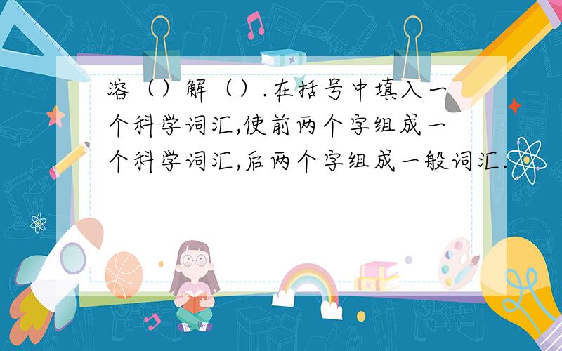 溶（）解（）.在括号中填入一个科学词汇,使前两个字组成一个科学词汇,后两个字组成一般词汇.