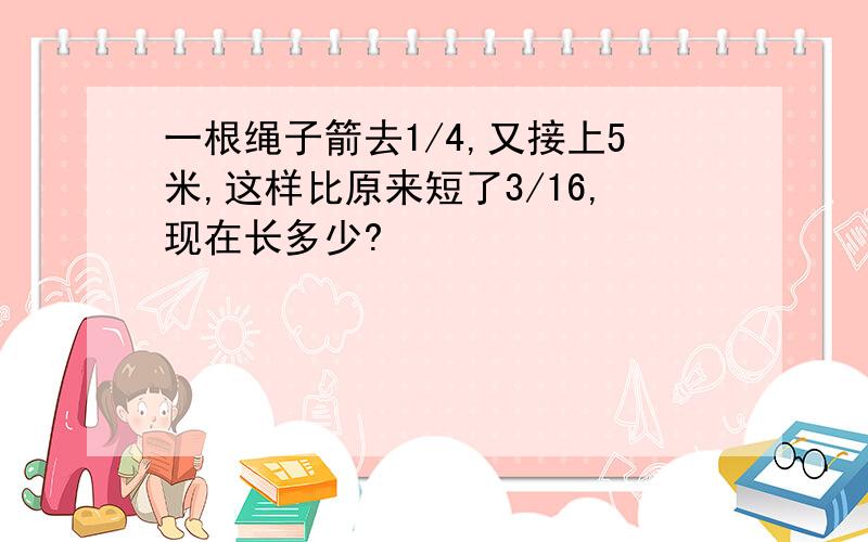 一根绳子箭去1/4,又接上5米,这样比原来短了3/16,现在长多少?