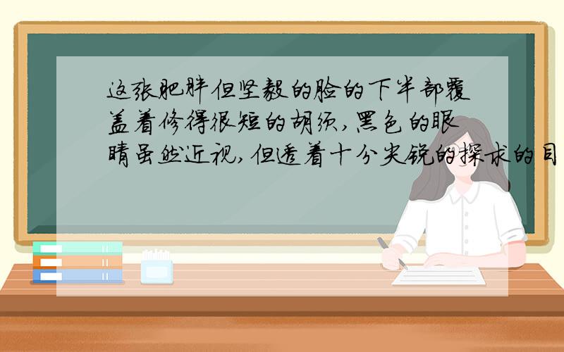 这张肥胖但坚毅的脸的下半部覆盖着修得很短的胡须,黑色的眼睛虽然近视,但透着十分尖锐的探求的目光.