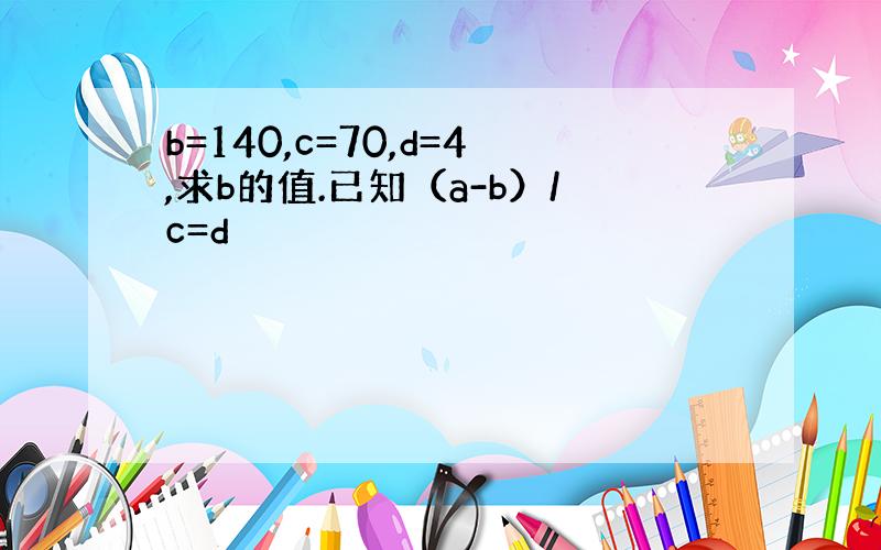 b=140,c=70,d=4,求b的值.已知（a-b）/c=d