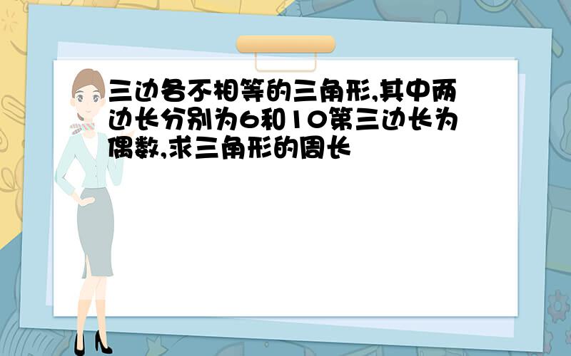 三边各不相等的三角形,其中两边长分别为6和10第三边长为偶数,求三角形的周长