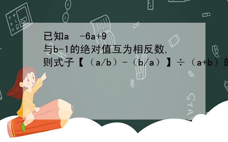 已知a²-6a+9与b-1的绝对值互为相反数,则式子【（a/b）-（b/a）】÷（a+b）的值为?