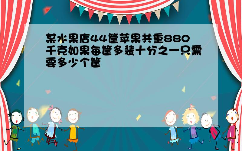 某水果店44筐苹果共重880千克如果每筐多装十分之一只需要多少个筐