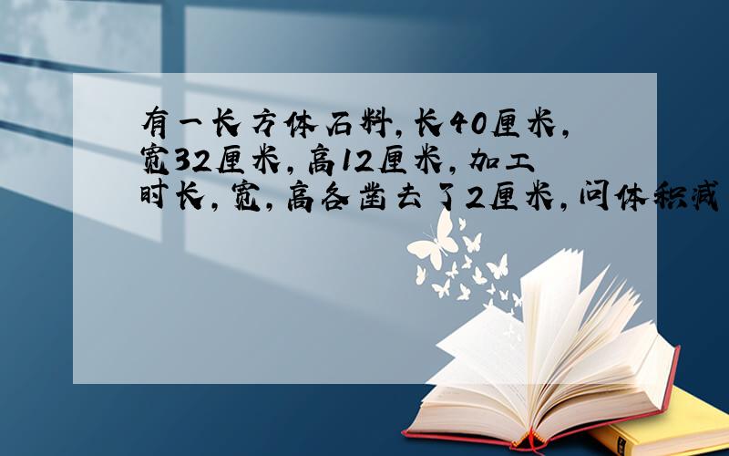 有一长方体石料,长40厘米,宽32厘米,高12厘米,加工时长,宽,高各凿去了2厘米,问体积减少了多少?