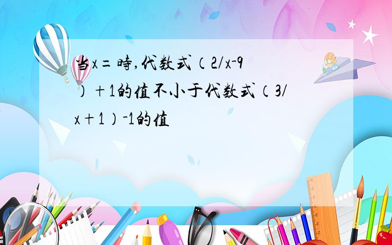 当x=时,代数式（2/x-9）+1的值不小于代数式（3/x+1）-1的值