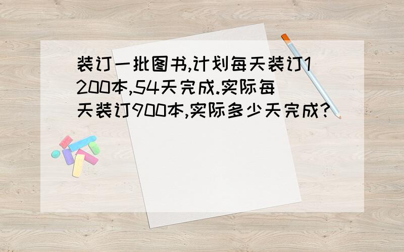 装订一批图书,计划每天装订1200本,54天完成.实际每天装订900本,实际多少天完成?