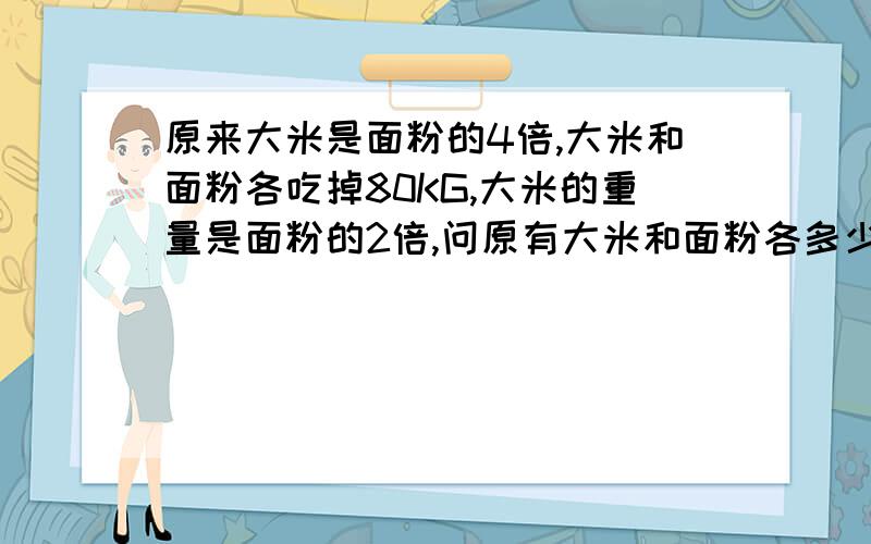 原来大米是面粉的4倍,大米和面粉各吃掉80KG,大米的重量是面粉的2倍,问原有大米和面粉各多少KG?