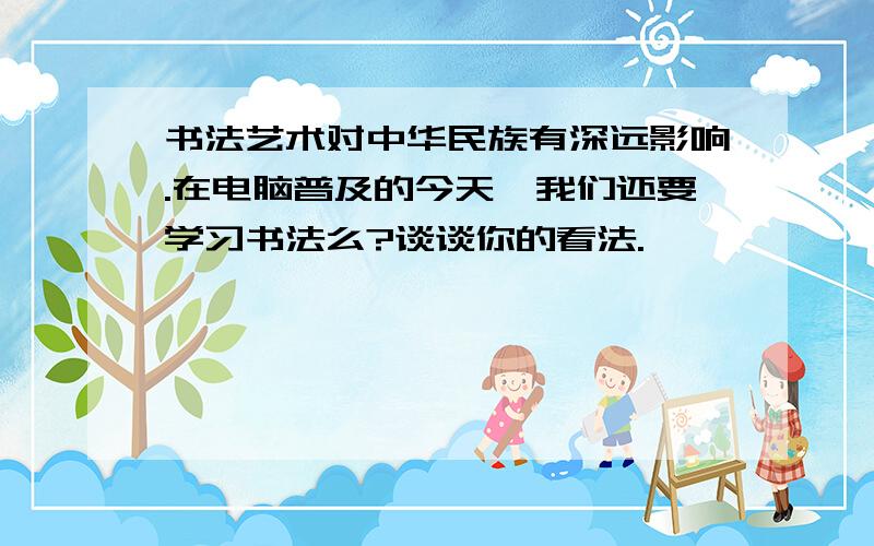 书法艺术对中华民族有深远影响.在电脑普及的今天,我们还要学习书法么?谈谈你的看法.