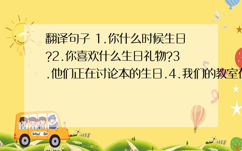 翻译句子 1.你什么时候生日?2.你喜欢什么生日礼物?3.他们正在讨论本的生日.4.我们的教室在三楼.