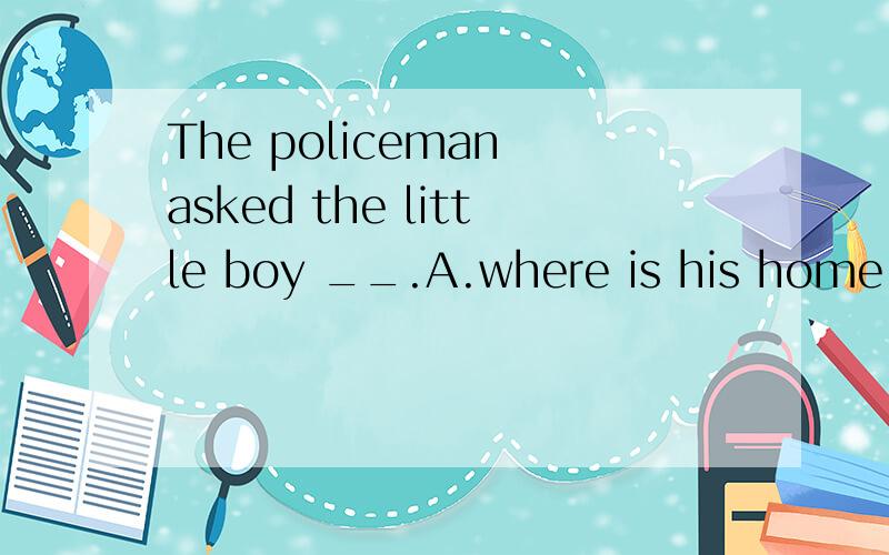 The policeman asked the little boy __.A.where is his home B.