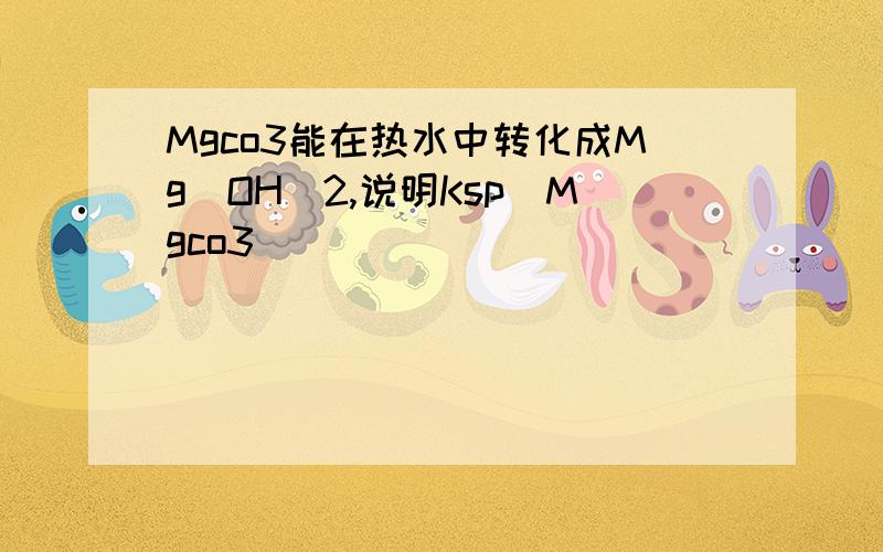 Mgco3能在热水中转化成Mg（OH）2,说明Ksp（Mgco3）