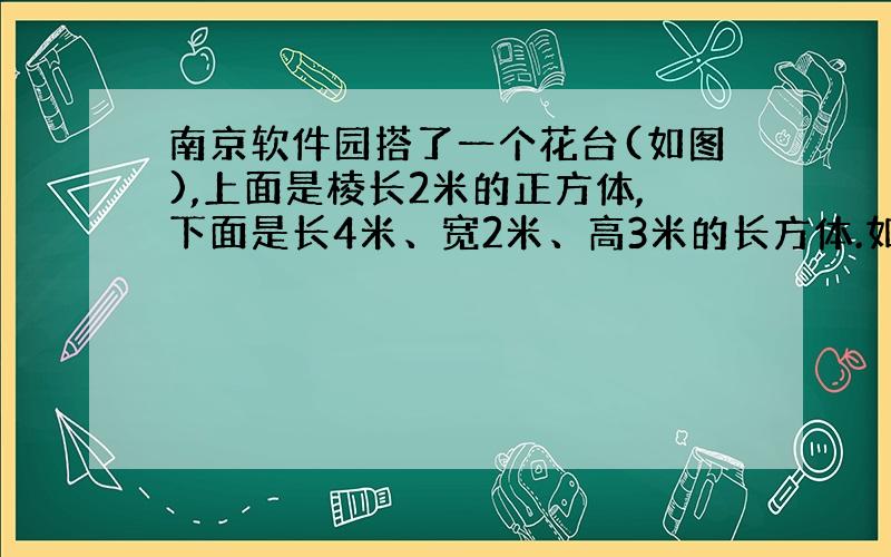 南京软件园搭了一个花台(如图),上面是棱长2米的正方体,下面是长4米、宽2米、高3米的长方体.如果要在花台的表面（不包括