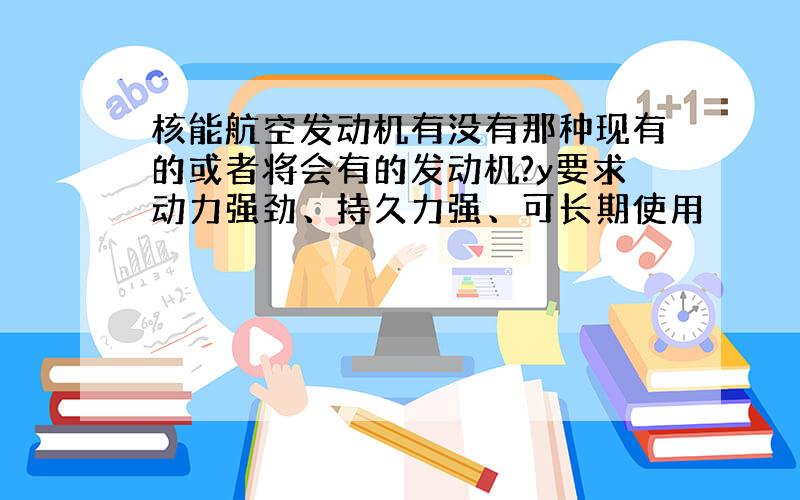 核能航空发动机有没有那种现有的或者将会有的发动机?y要求动力强劲、持久力强、可长期使用