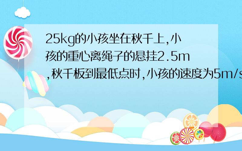 25kg的小孩坐在秋千上,小孩的重心离绳子的悬挂2.5m,秋千板到最低点时,小孩的速度为5m/s,他对秋千的压力为多大,