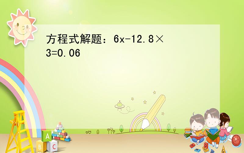 方程式解题：6x-12.8×3=0.06