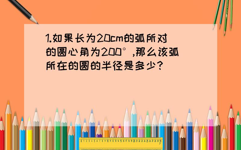 1.如果长为20cm的弧所对的圆心角为200°,那么该弧所在的圆的半径是多少?