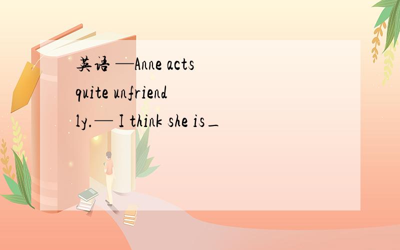 英语 —Anne acts quite unfriendly.— I think she is_