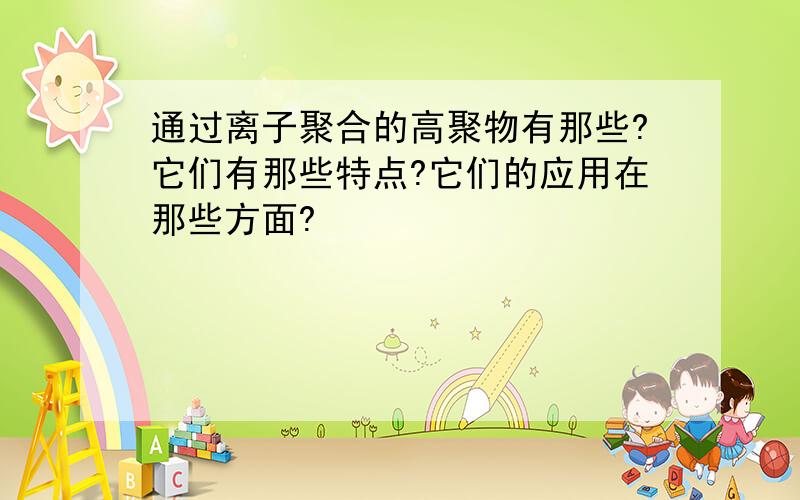 通过离子聚合的高聚物有那些?它们有那些特点?它们的应用在那些方面?