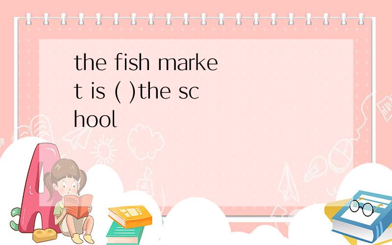 the fish market is ( )the school