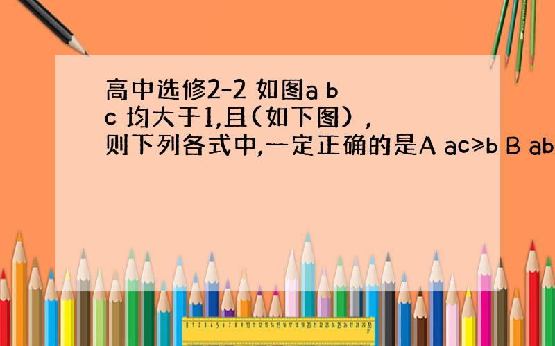 高中选修2-2 如图a b c 均大于1,且(如下图）,则下列各式中,一定正确的是A ac≥b B ab≥c C bc