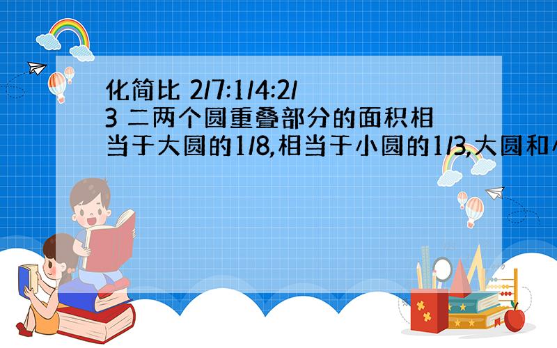 化简比 2/7:1/4:2/3 二两个圆重叠部分的面积相当于大圆的1/8,相当于小圆的1/3,大圆和小圆的面积之比多