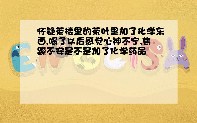 怀疑茶楼里的茶叶里加了化学东西,喝了以后感觉心神不宁,焦躁不安是不是加了化学药品