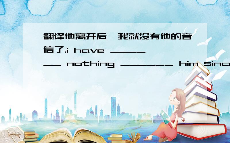 翻译他离开后,我就没有他的音信了.i have ______ nothing ______ him since he l