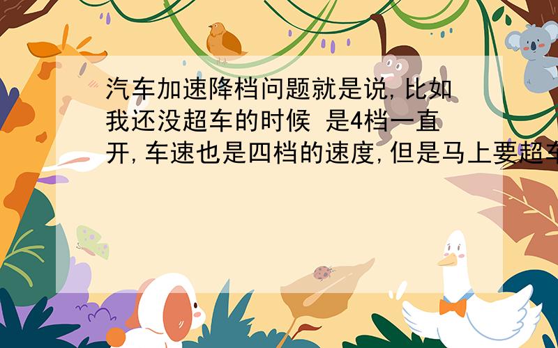 汽车加速降档问题就是说,比如我还没超车的时候 是4档一直开,车速也是四档的速度,但是马上要超车了,我难道要降低到3档超车