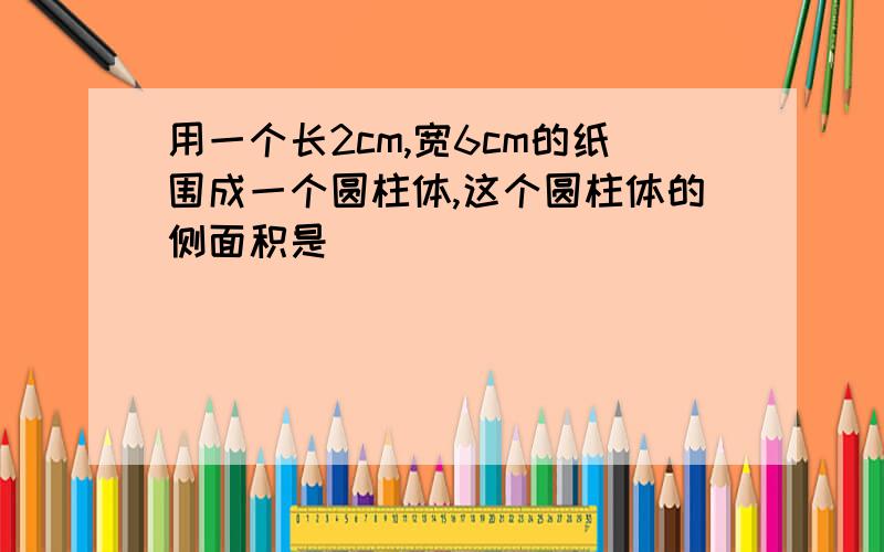 用一个长2cm,宽6cm的纸围成一个圆柱体,这个圆柱体的侧面积是（）