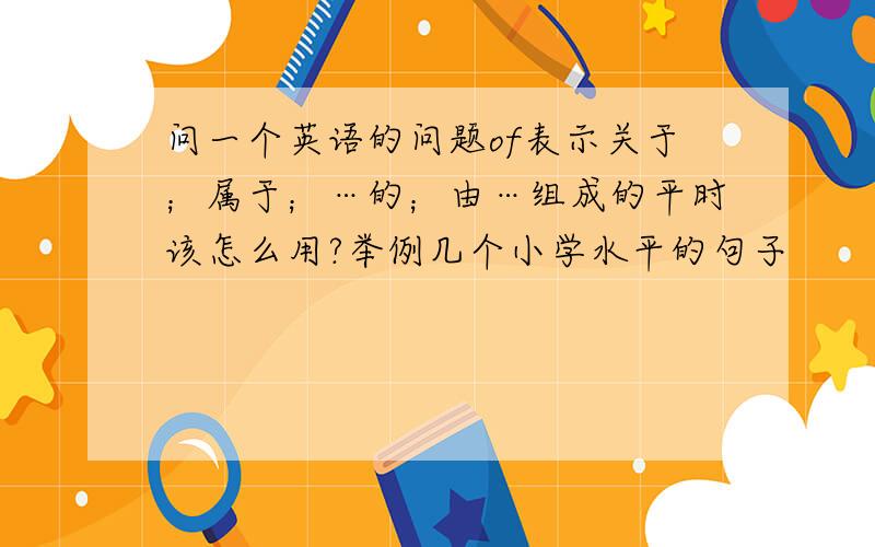 问一个英语的问题of表示关于；属于；…的；由…组成的平时该怎么用?举例几个小学水平的句子