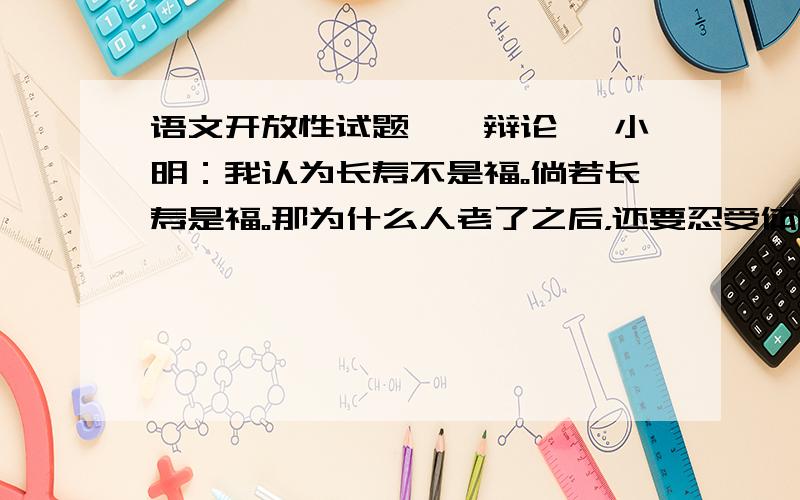 语文开放性试题——辩论】 小明：我认为长寿不是福。倘若长寿是福。那为什么人老了之后，还要忍受体能下降，睡眠困难，味觉下降