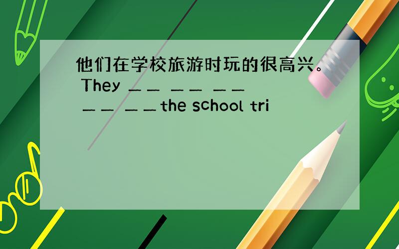 他们在学校旅游时玩的很高兴。 They ＿＿ ＿＿ ＿＿ ＿＿ ＿＿the school tri