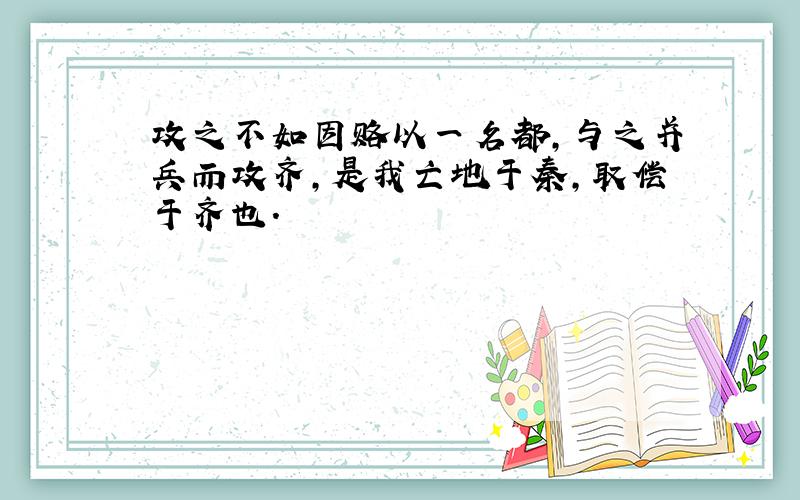 攻之不如因赂以一名都,与之并兵而攻齐,是我亡地于秦,取偿于齐也.