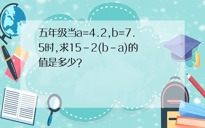 五年级当a=4.2,b=7.5时,求15-2(b-a)的值是多少?