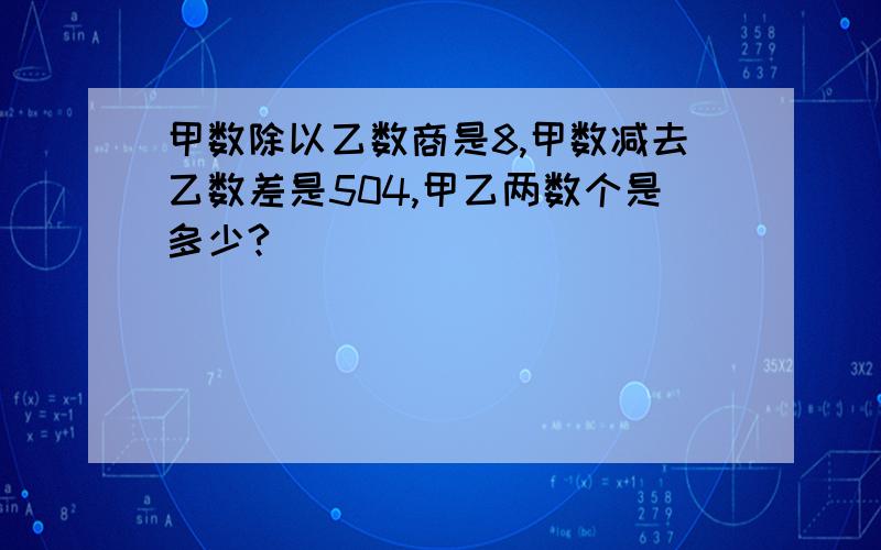 甲数除以乙数商是8,甲数减去乙数差是504,甲乙两数个是多少?