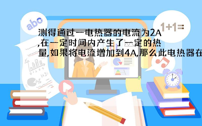 测得通过一电热器的电流为2A,在一定时间内产生了一定的热量,如果将电流增加到4A,那么此电热器在相同的