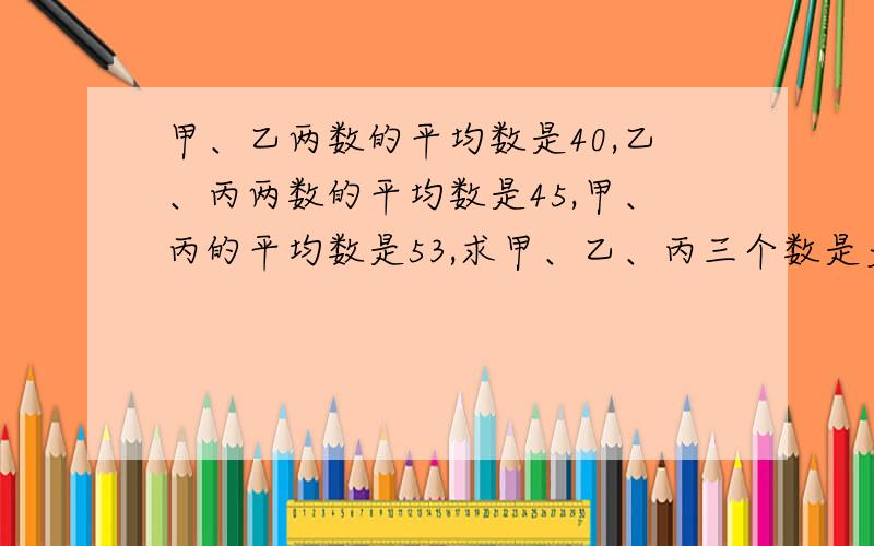 甲、乙两数的平均数是40,乙、丙两数的平均数是45,甲、丙的平均数是53,求甲、乙、丙三个数是多少?