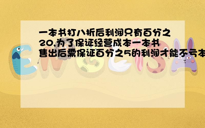 一本书打八折后利润只有百分之20,为了保证经营成本一本书售出后需保证百分之5的利润才能不亏本,请问这本书按定价最多可以打