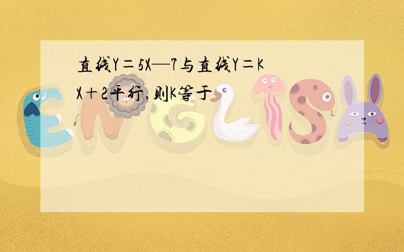 直线Y＝5X—7与直线Y＝KX＋2平行,则K等于