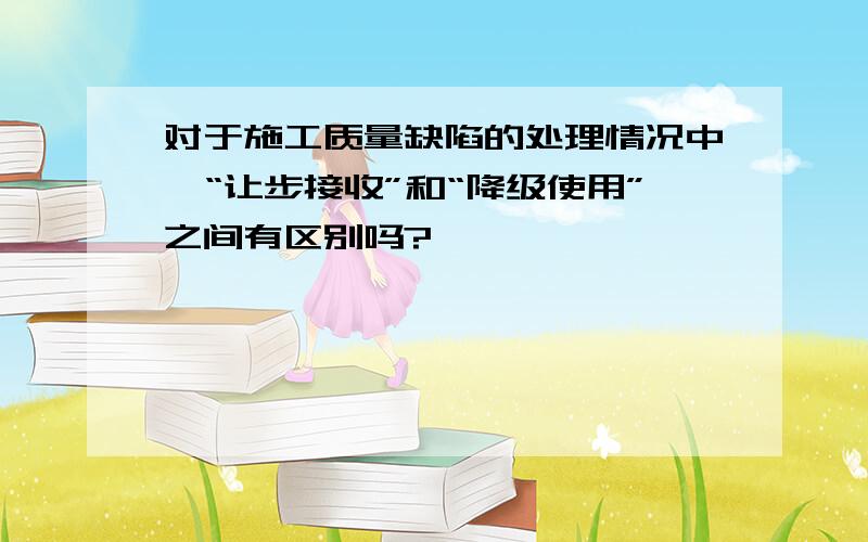 对于施工质量缺陷的处理情况中,“让步接收”和“降级使用”之间有区别吗?