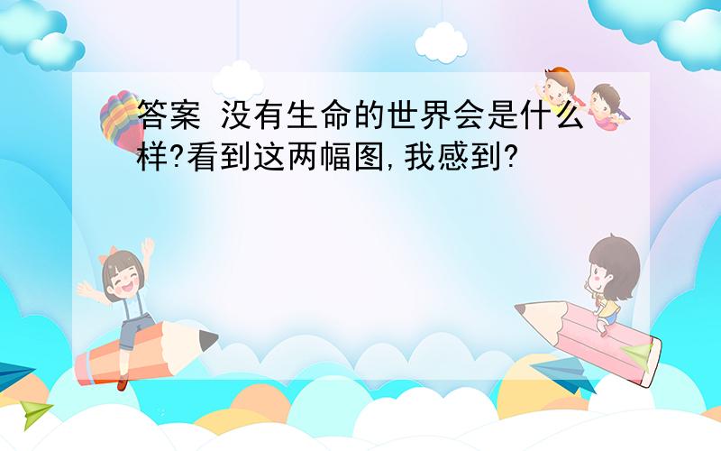 答案 没有生命的世界会是什么样?看到这两幅图,我感到?