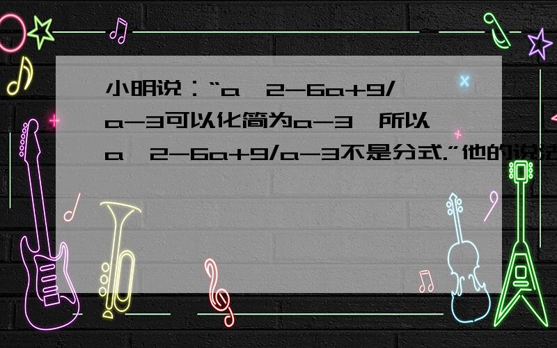 小明说：“a^2-6a+9/a-3可以化简为a-3,所以a^2-6a+9/a-3不是分式.”他的说法正