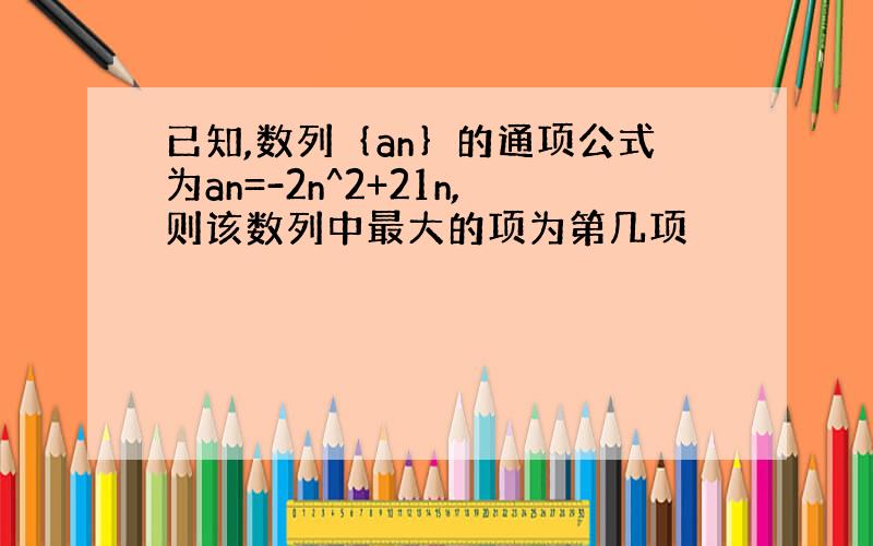 已知,数列｛an｝的通项公式为an=-2n^2+21n,则该数列中最大的项为第几项