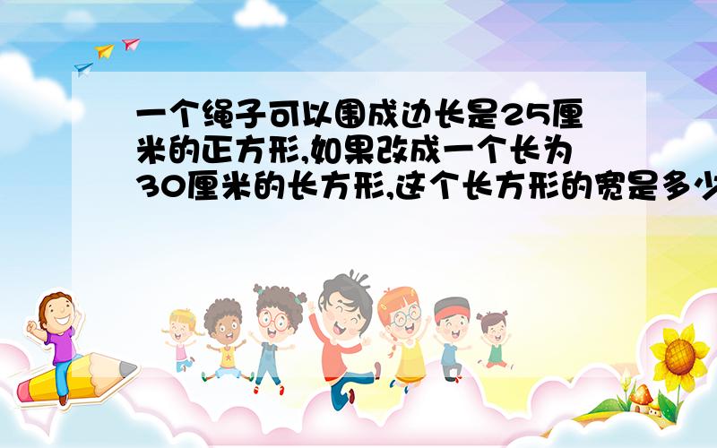 一个绳子可以围成边长是25厘米的正方形,如果改成一个长为30厘米的长方形,这个长方形的宽是多少