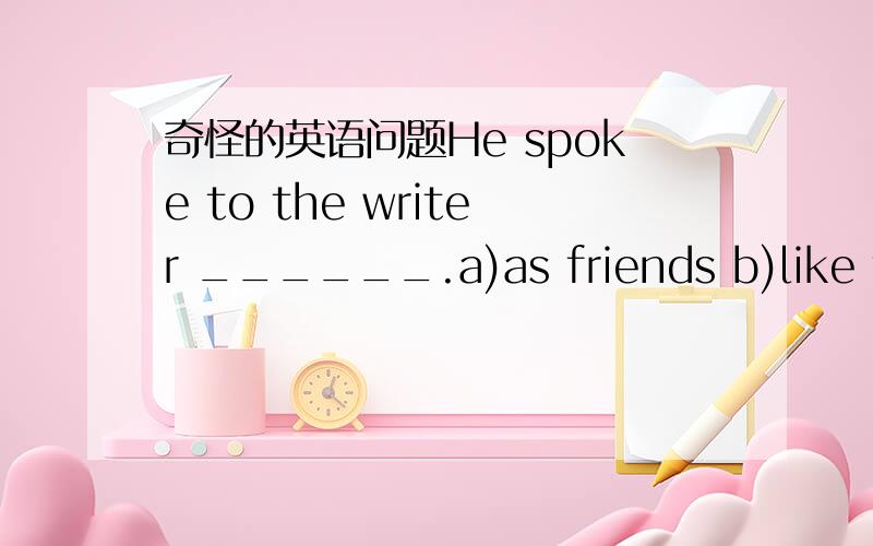 奇怪的英语问题He spoke to the writer ______.a)as friends b)like fri