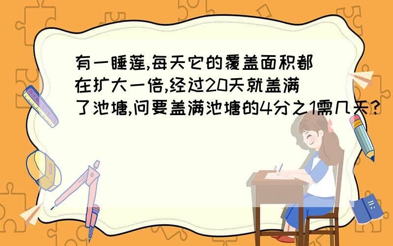 有一睡莲,每天它的覆盖面积都在扩大一倍,经过20天就盖满了池塘,问要盖满池塘的4分之1需几天?