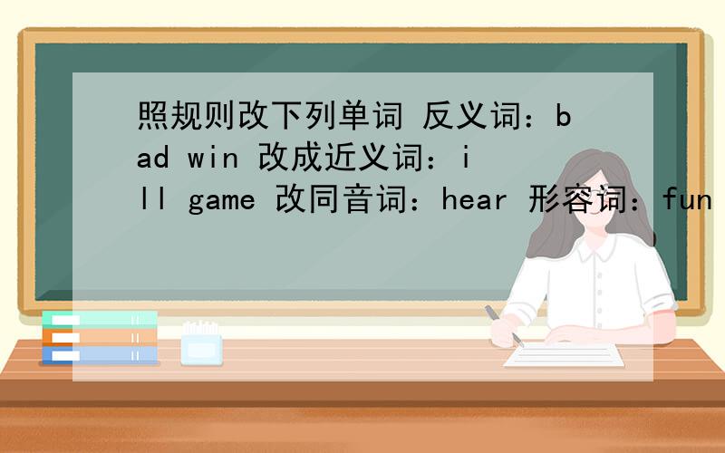 照规则改下列单词 反义词：bad win 改成近义词：ill game 改同音词：hear 形容词：fun 原形：bet