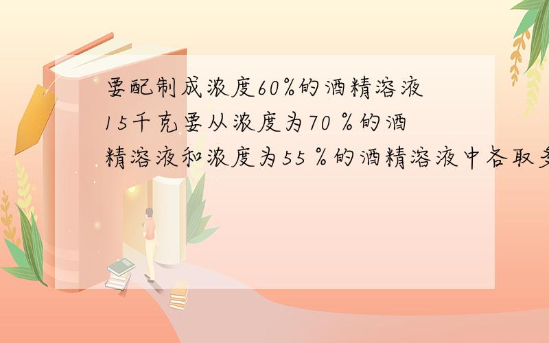 要配制成浓度60%的酒精溶液15千克要从浓度为70％的酒精溶液和浓度为55％的酒精溶液中各取多少?